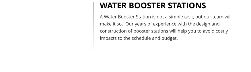 WATER BOOSTER STATIONS A Water Booster Station is not a simple task, but our team will make it so.  Our years of experience with the design and construction of booster stations will help you to avoid costly impacts to the schedule and budget.