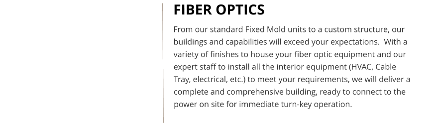 FIBER OPTICS From our standard Fixed Mold units to a custom structure, our buildings and capabilities will exceed your expectations.  With a variety of finishes to house your fiber optic equipment and our expert staff to install all the interior equipment (HVAC, Cable Tray, electrical, etc.) to meet your requirements, we will deliver a complete and comprehensive building, ready to connect to the power on site for immediate turn-key operation.