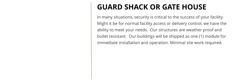 GUARD SHACK OR GATE HOUSE In many situations, security is critical to the success of your facility.  Might it be for normal facility access or delivery control, we have the ability to meet your needs.  Our structures are weather proof and bullet resistant.  Our buildings will be shipped as one (1) module for immediate installation and operation. Minimal site work required.