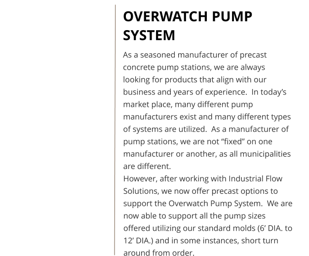 OVERWATCH PUMP SYSTEM As a seasoned manufacturer of precast concrete pump stations, we are always looking for products that align with our business and years of experience.  In today’s market place, many different pump manufacturers exist and many different types of systems are utilized.  As a manufacturer of pump stations, we are not “fixed” on one manufacturer or another, as all municipalities are different.   However, after working with Industrial Flow Solutions, we now offer precast options to support the Overwatch Pump System.  We are now able to support all the pump sizes offered utilizing our standard molds (6’ DIA. to 12’ DIA.) and in some instances, short turn around from order.